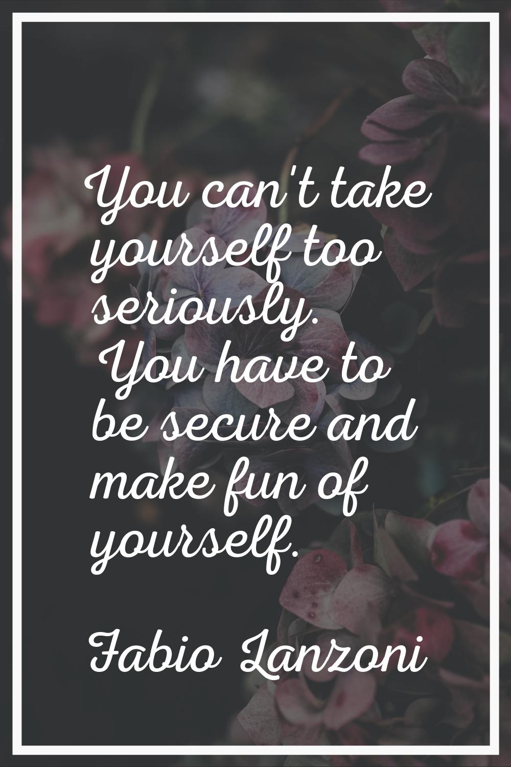 You can't take yourself too seriously. You have to be secure and make fun of yourself.