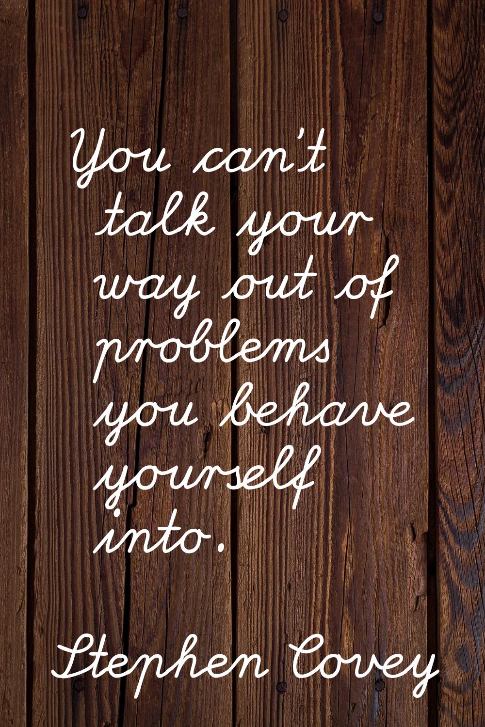 You can't talk your way out of problems you behave yourself into.