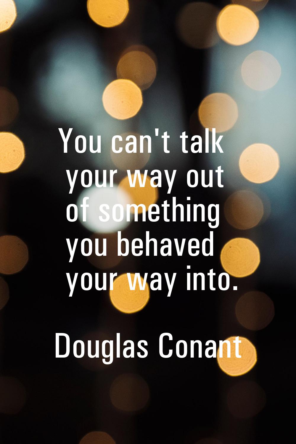 You can't talk your way out of something you behaved your way into.