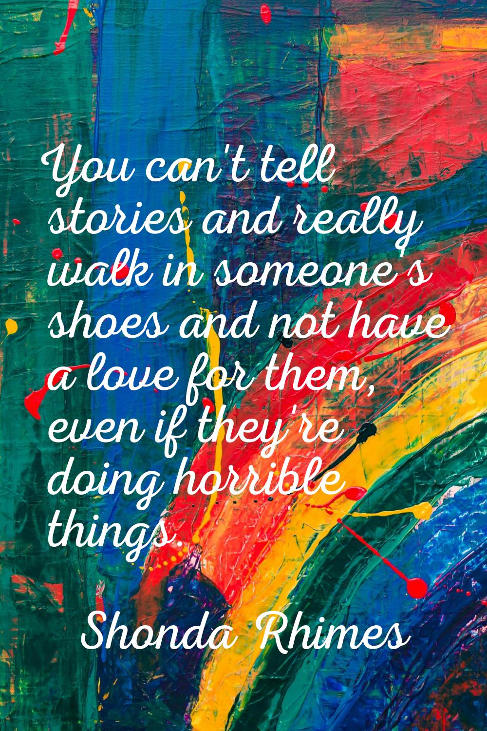 You can't tell stories and really walk in someone's shoes and not have a love for them, even if the
