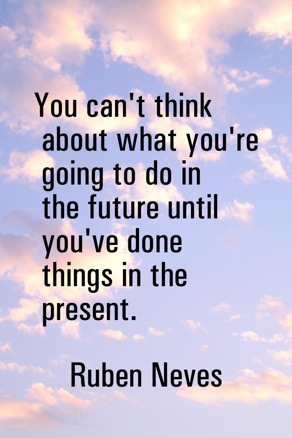 You can't think about what you're going to do in the future until you've done things in the present