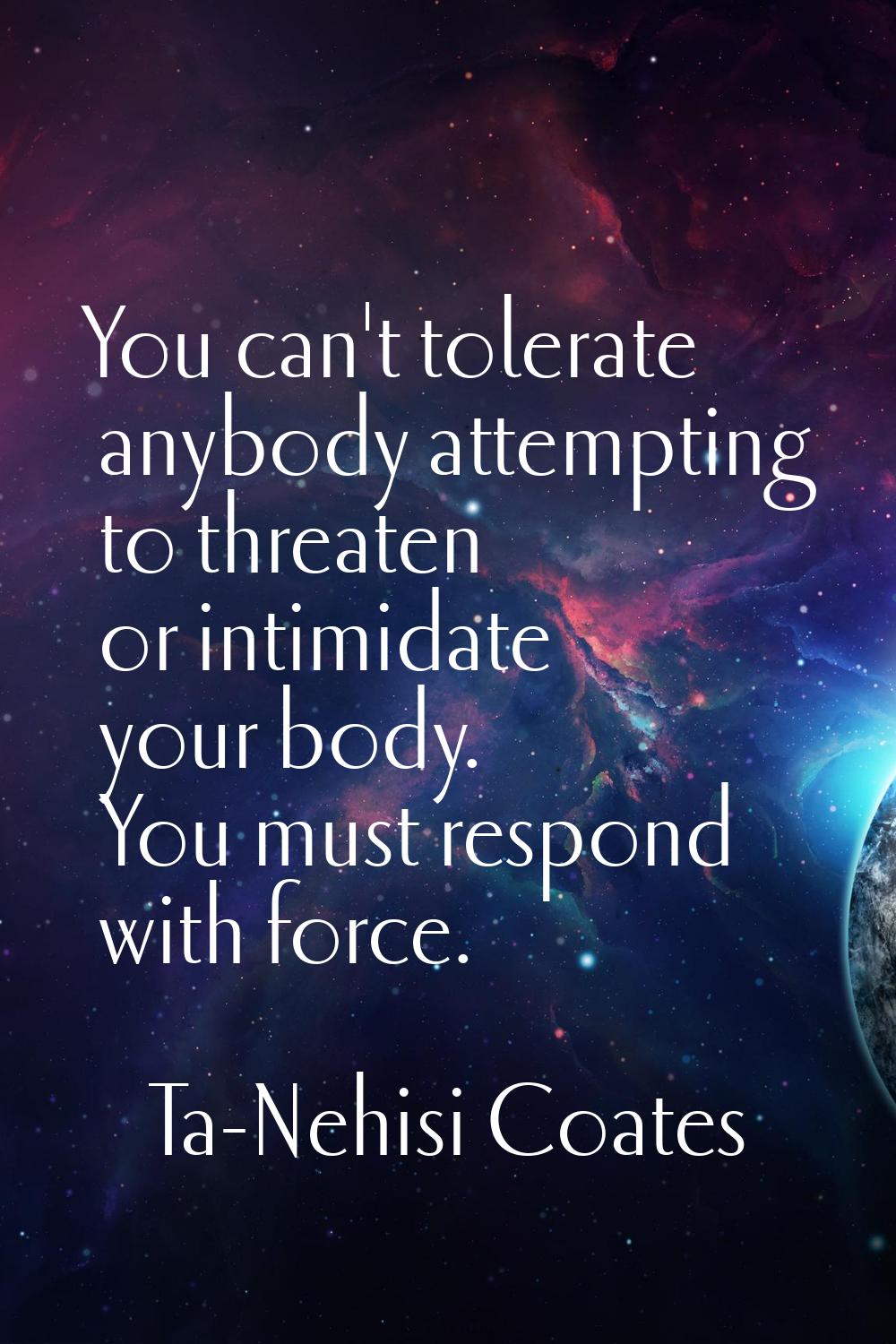 You can't tolerate anybody attempting to threaten or intimidate your body. You must respond with fo