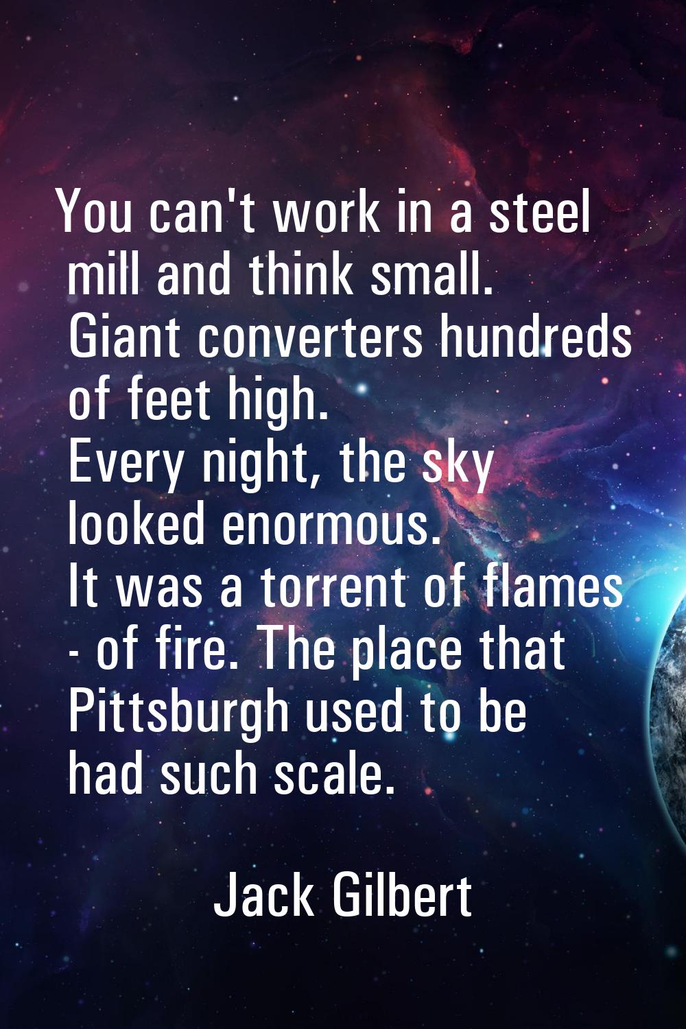 You can't work in a steel mill and think small. Giant converters hundreds of feet high. Every night