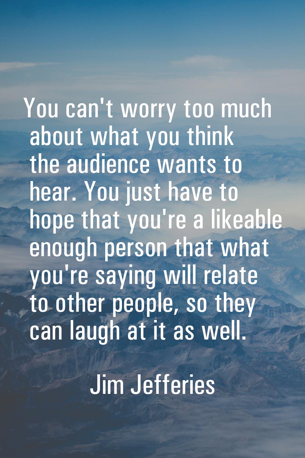 You can't worry too much about what you think the audience wants to hear. You just have to hope tha