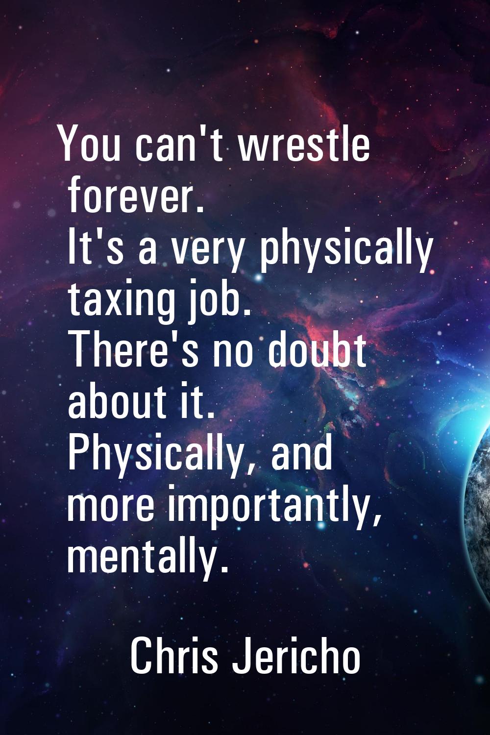 You can't wrestle forever. It's a very physically taxing job. There's no doubt about it. Physically