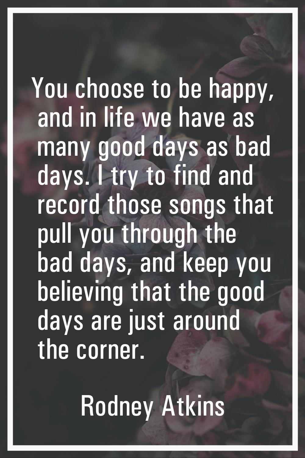 You choose to be happy, and in life we have as many good days as bad days. I try to find and record
