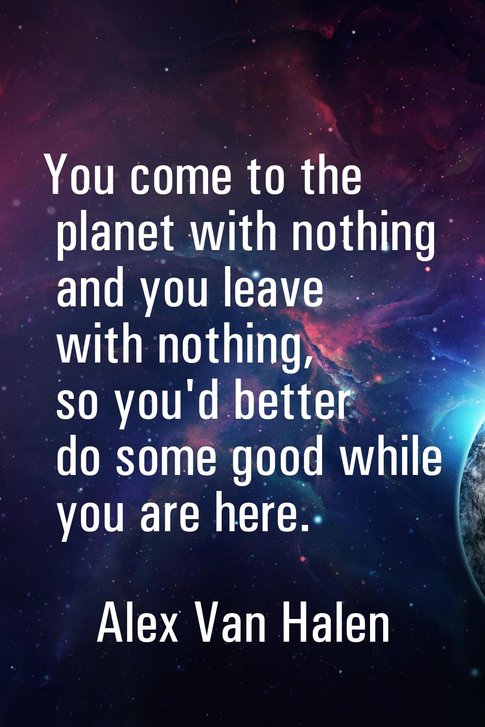 You come to the planet with nothing and you leave with nothing, so you'd better do some good while 