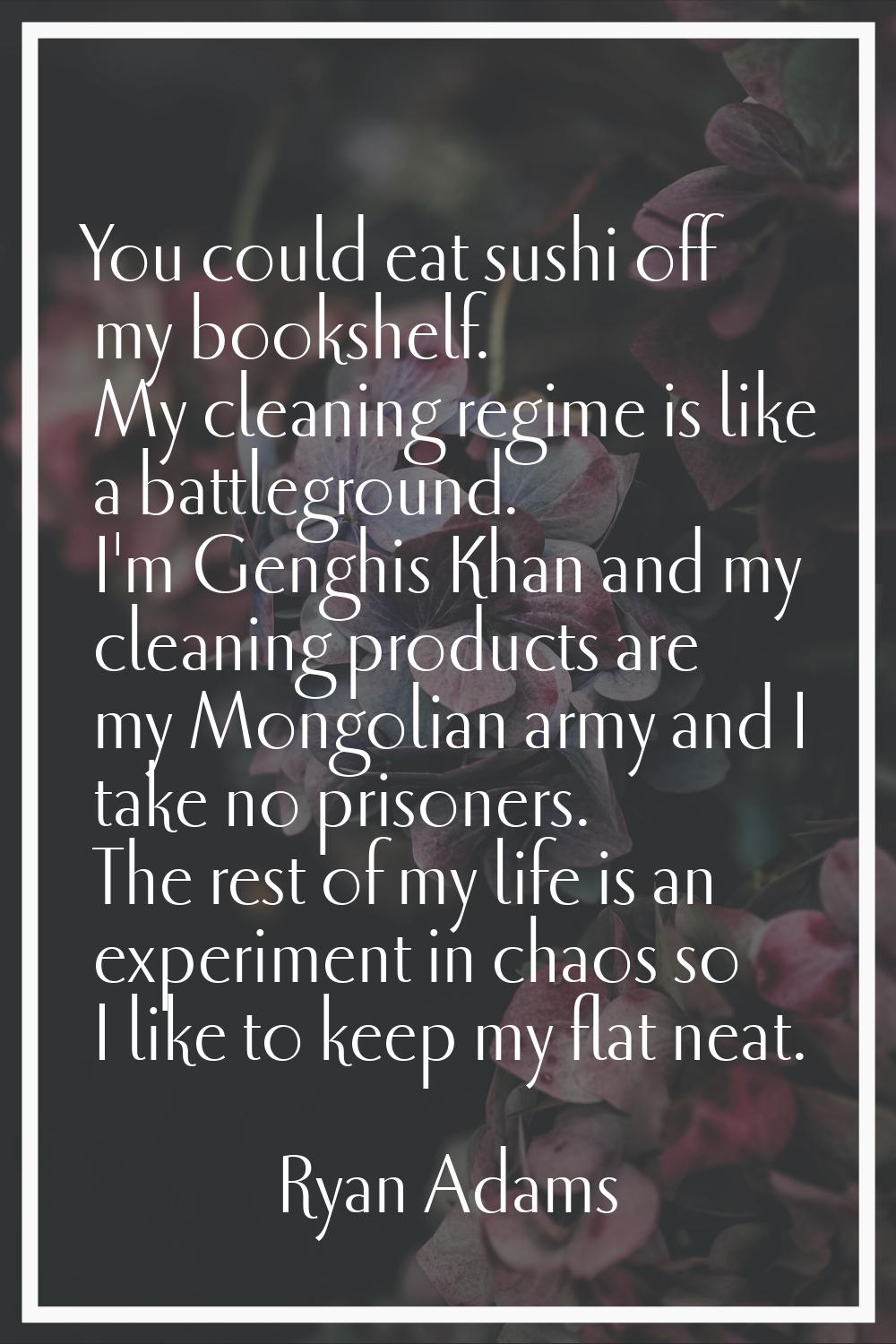You could eat sushi off my bookshelf. My cleaning regime is like a battleground. I'm Genghis Khan a