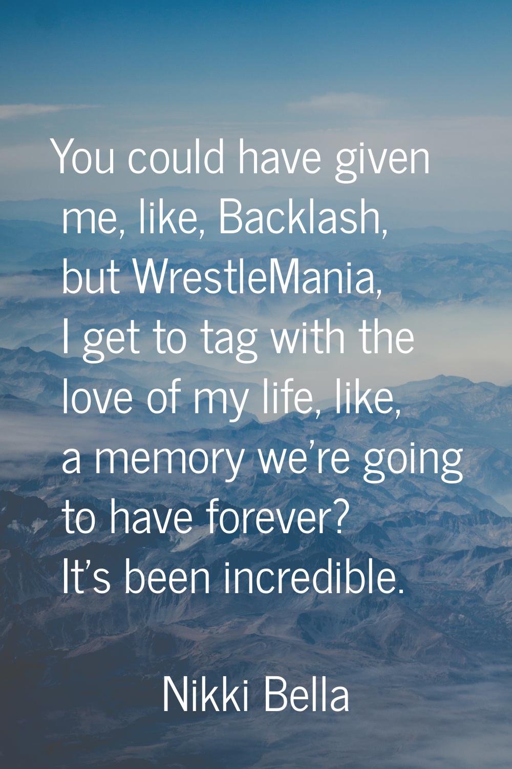 You could have given me, like, Backlash, but WrestleMania, I get to tag with the love of my life, l