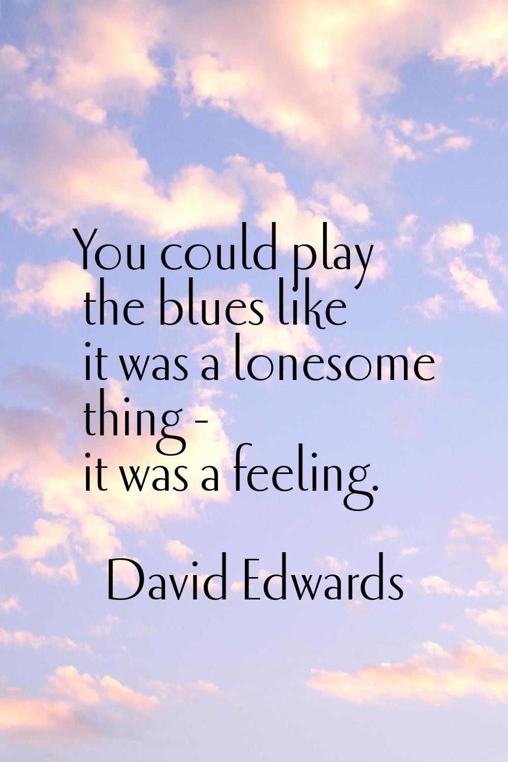 You could play the blues like it was a lonesome thing - it was a feeling.