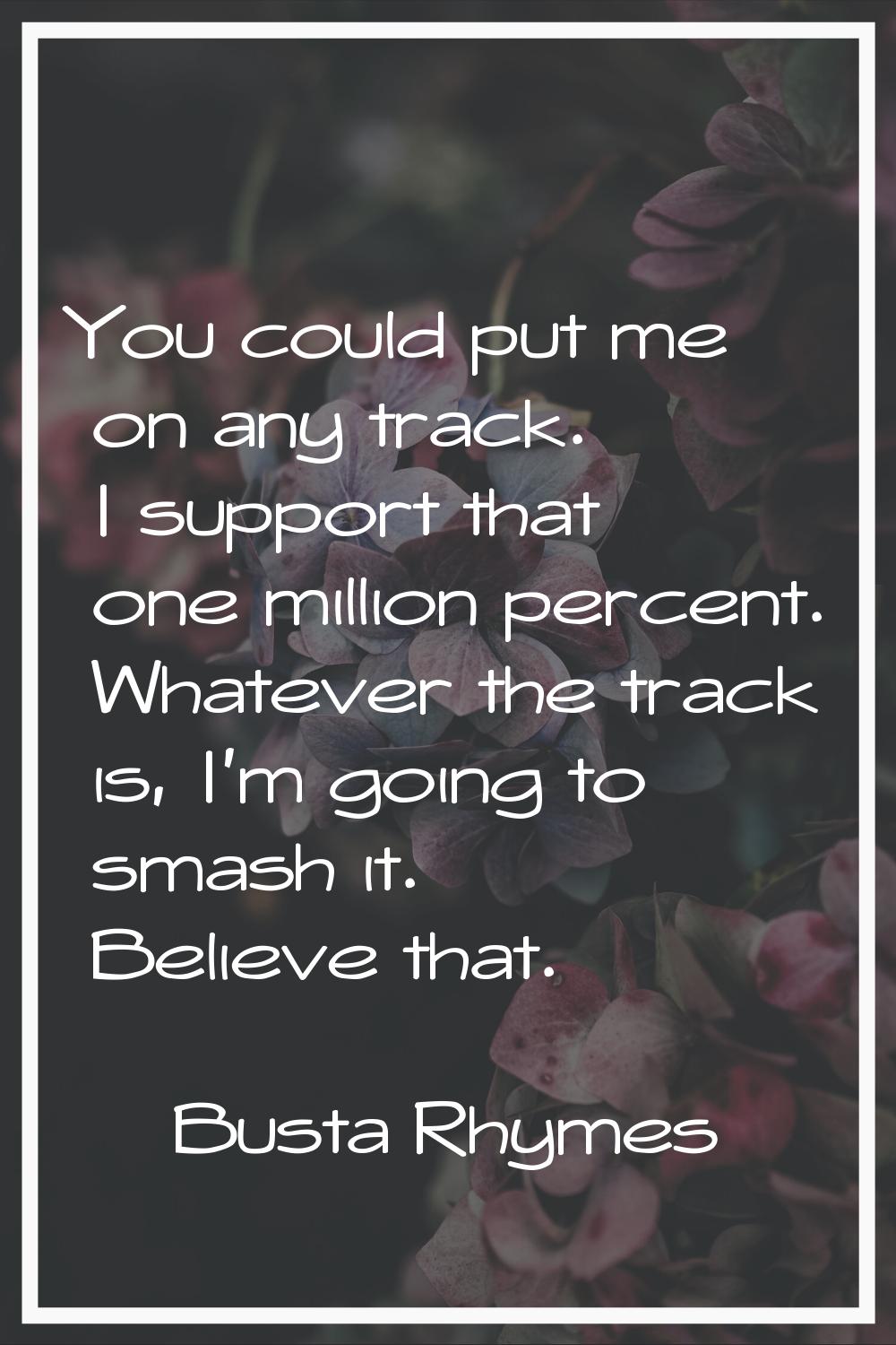 You could put me on any track. I support that one million percent. Whatever the track is, I'm going