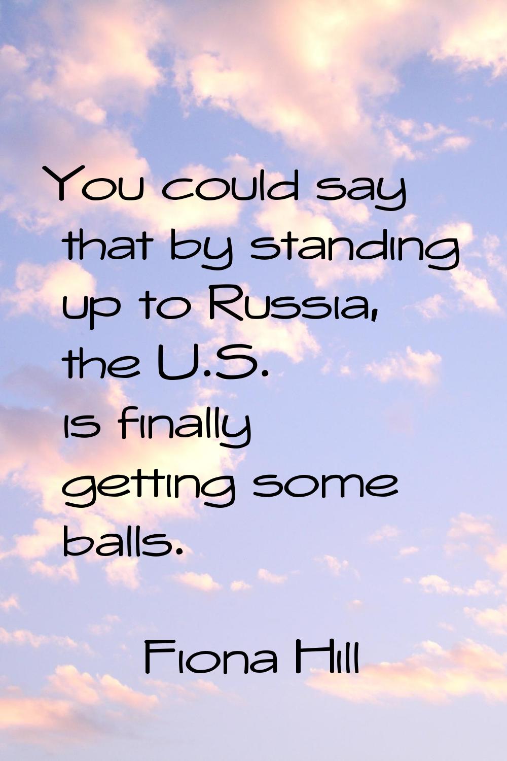 You could say that by standing up to Russia, the U.S. is finally getting some balls.