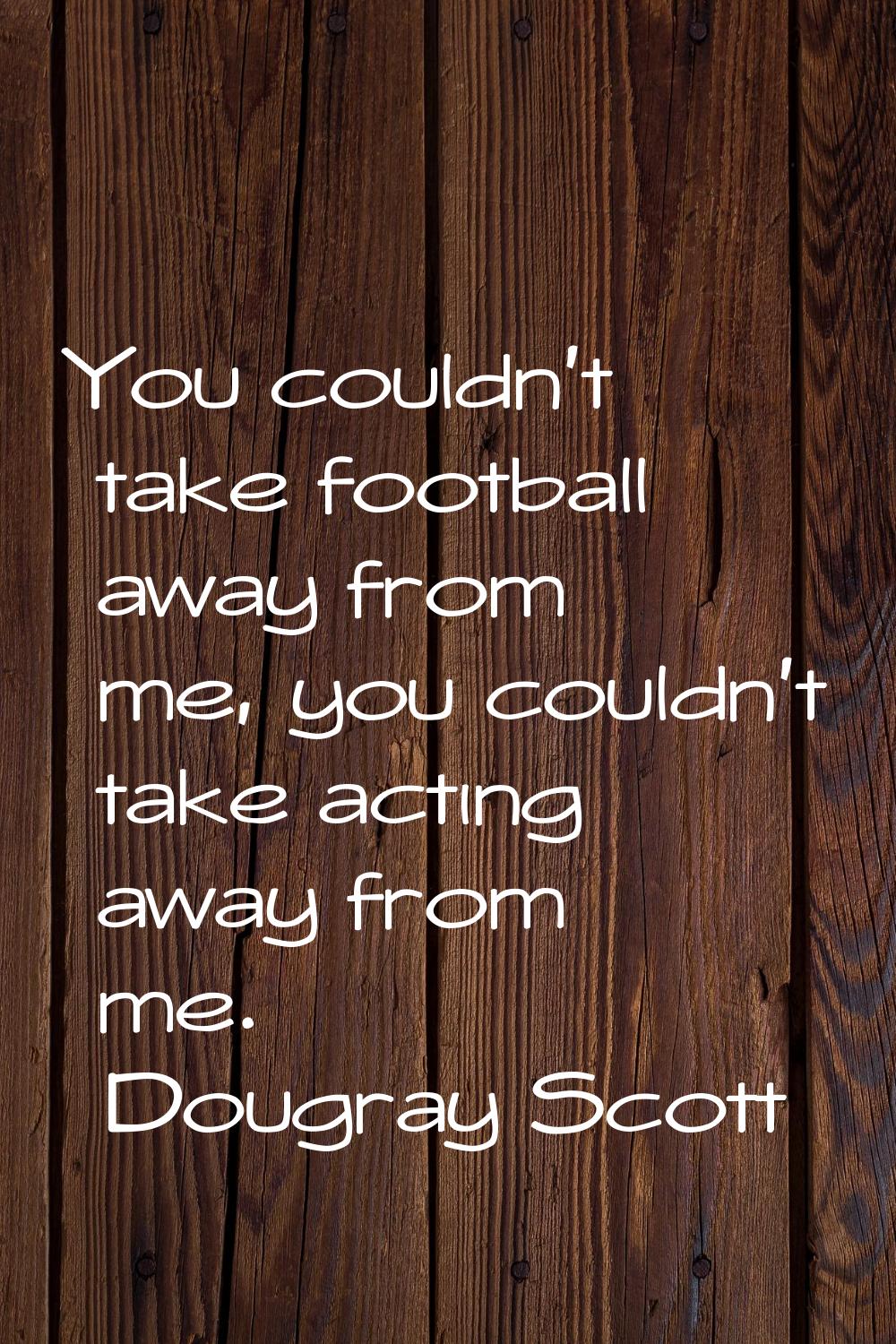 You couldn't take football away from me, you couldn't take acting away from me.