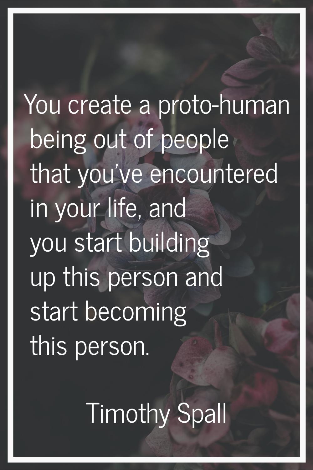 You create a proto-human being out of people that you've encountered in your life, and you start bu