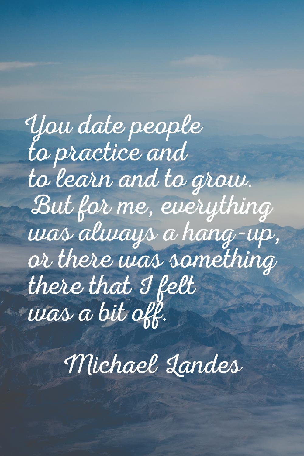 You date people to practice and to learn and to grow. But for me, everything was always a hang-up, 