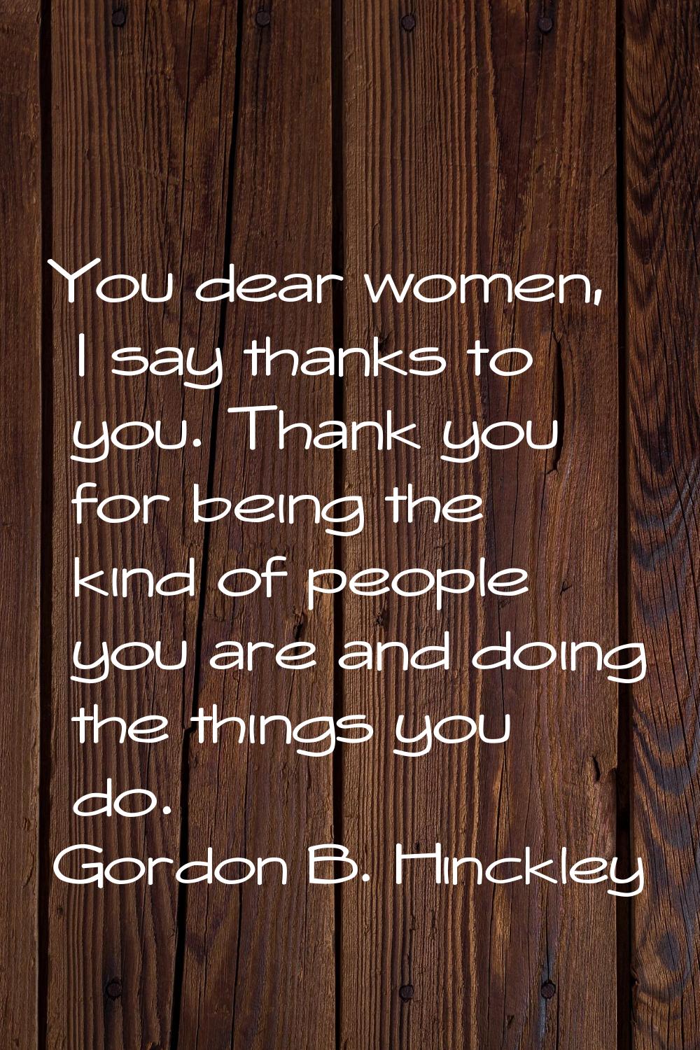 You dear women, I say thanks to you. Thank you for being the kind of people you are and doing the t