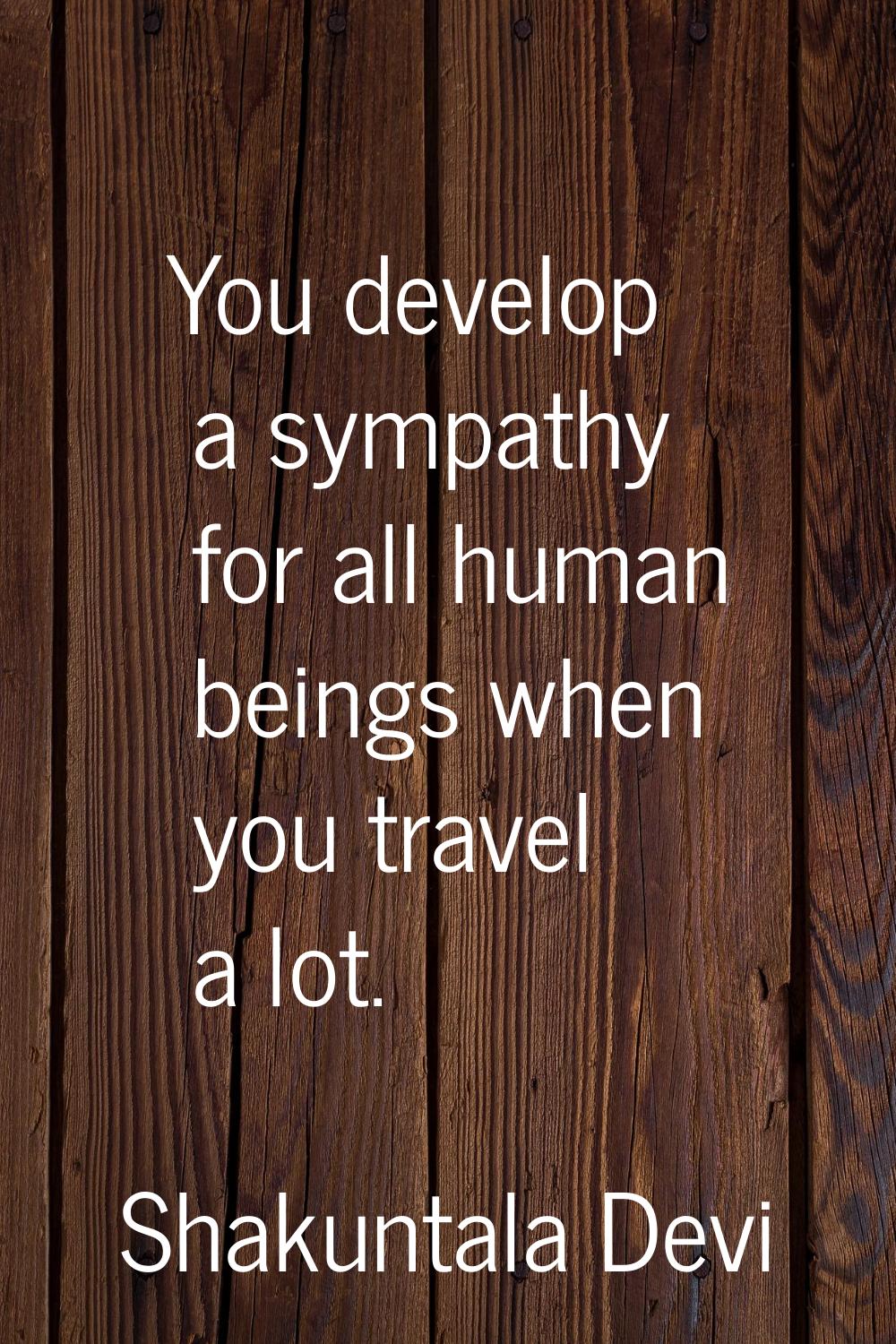 You develop a sympathy for all human beings when you travel a lot.