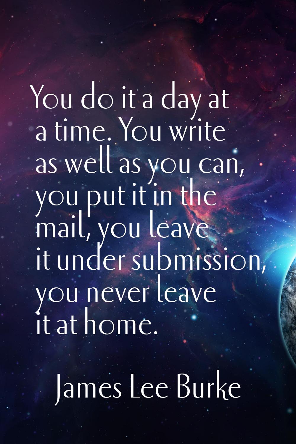 You do it a day at a time. You write as well as you can, you put it in the mail, you leave it under