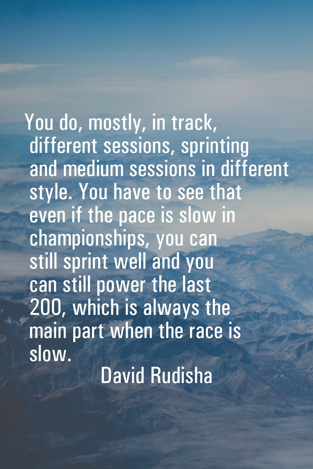 You do, mostly, in track, different sessions, sprinting and medium sessions in different style. You