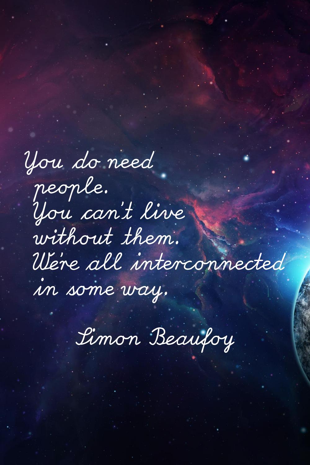You do need people. You can't live without them. We're all interconnected in some way.