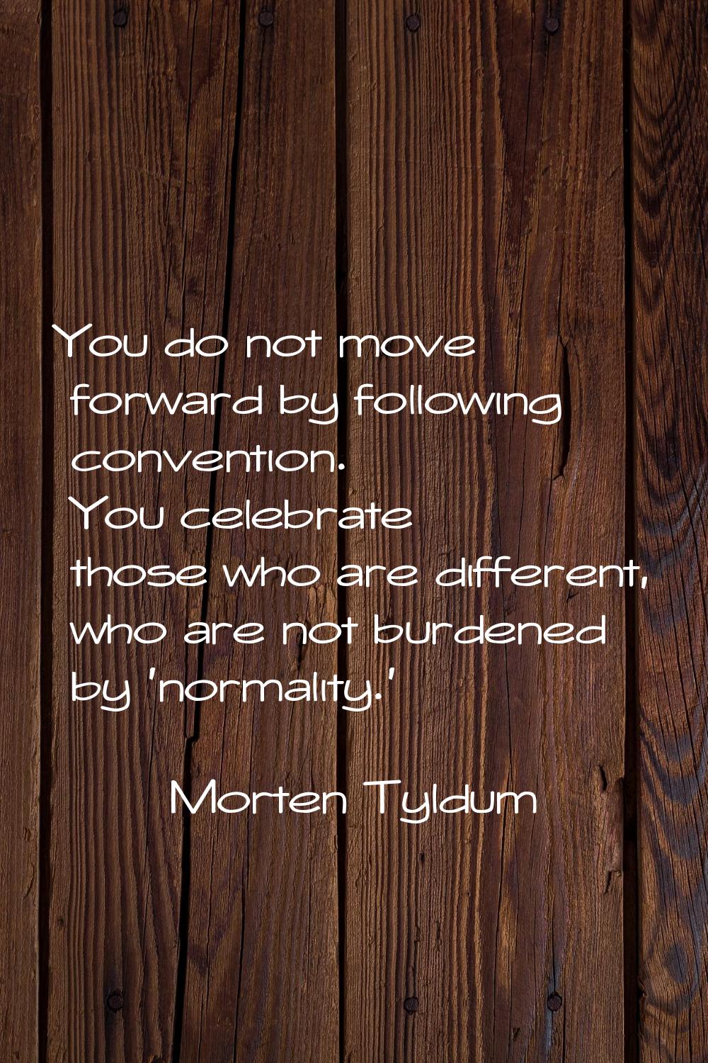 You do not move forward by following convention. You celebrate those who are different, who are not