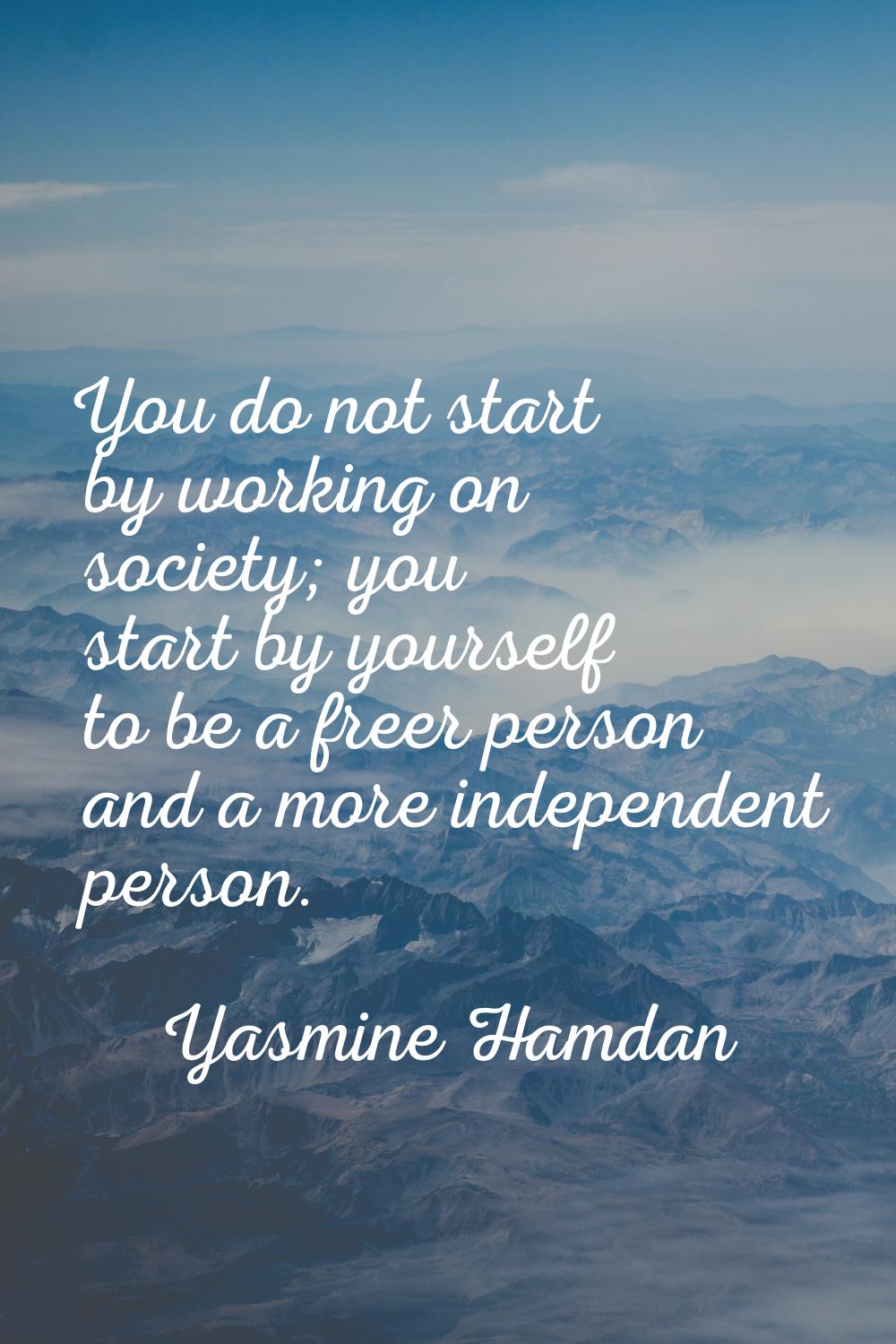 You do not start by working on society; you start by yourself to be a freer person and a more indep