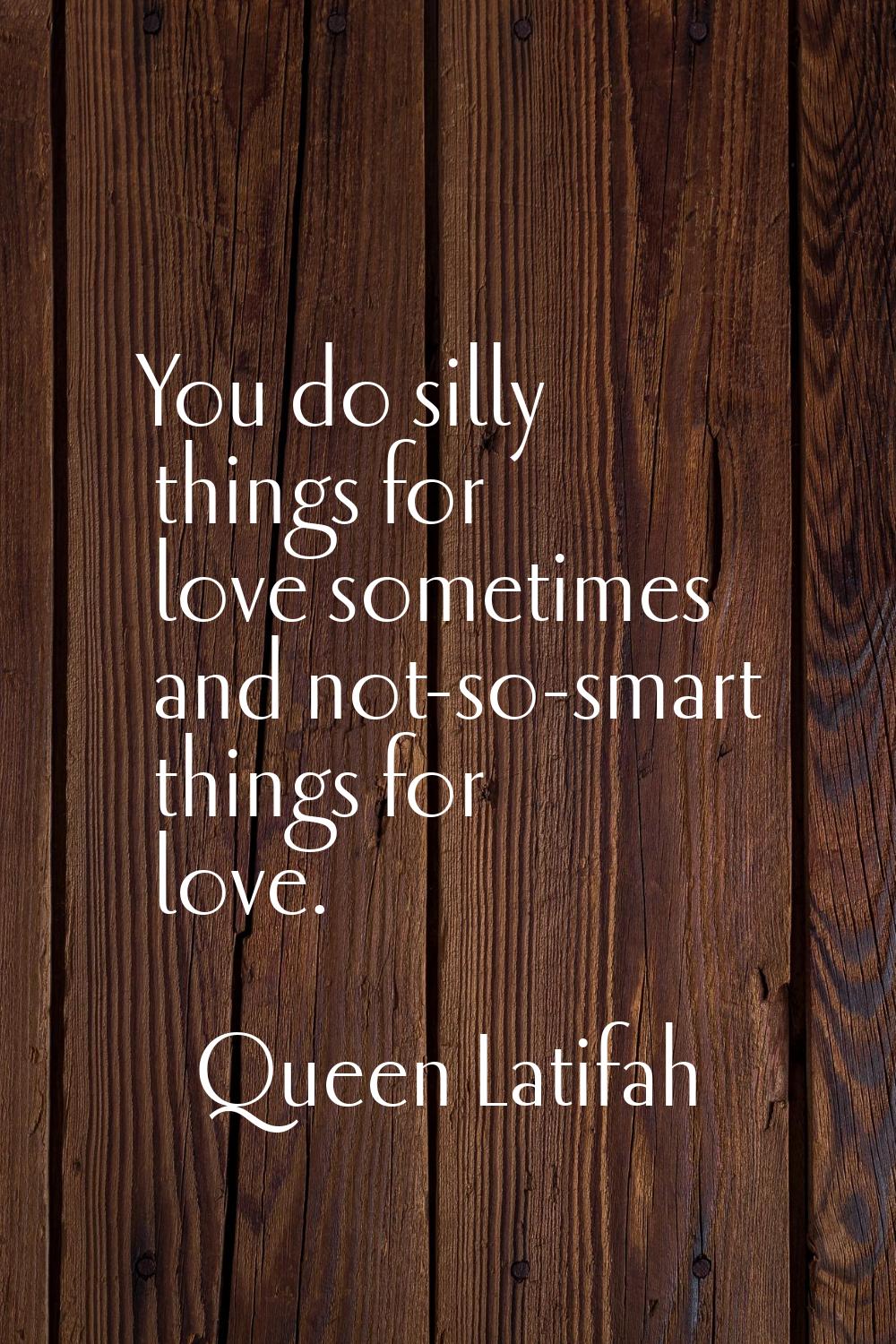 You do silly things for love sometimes and not-so-smart things for love.