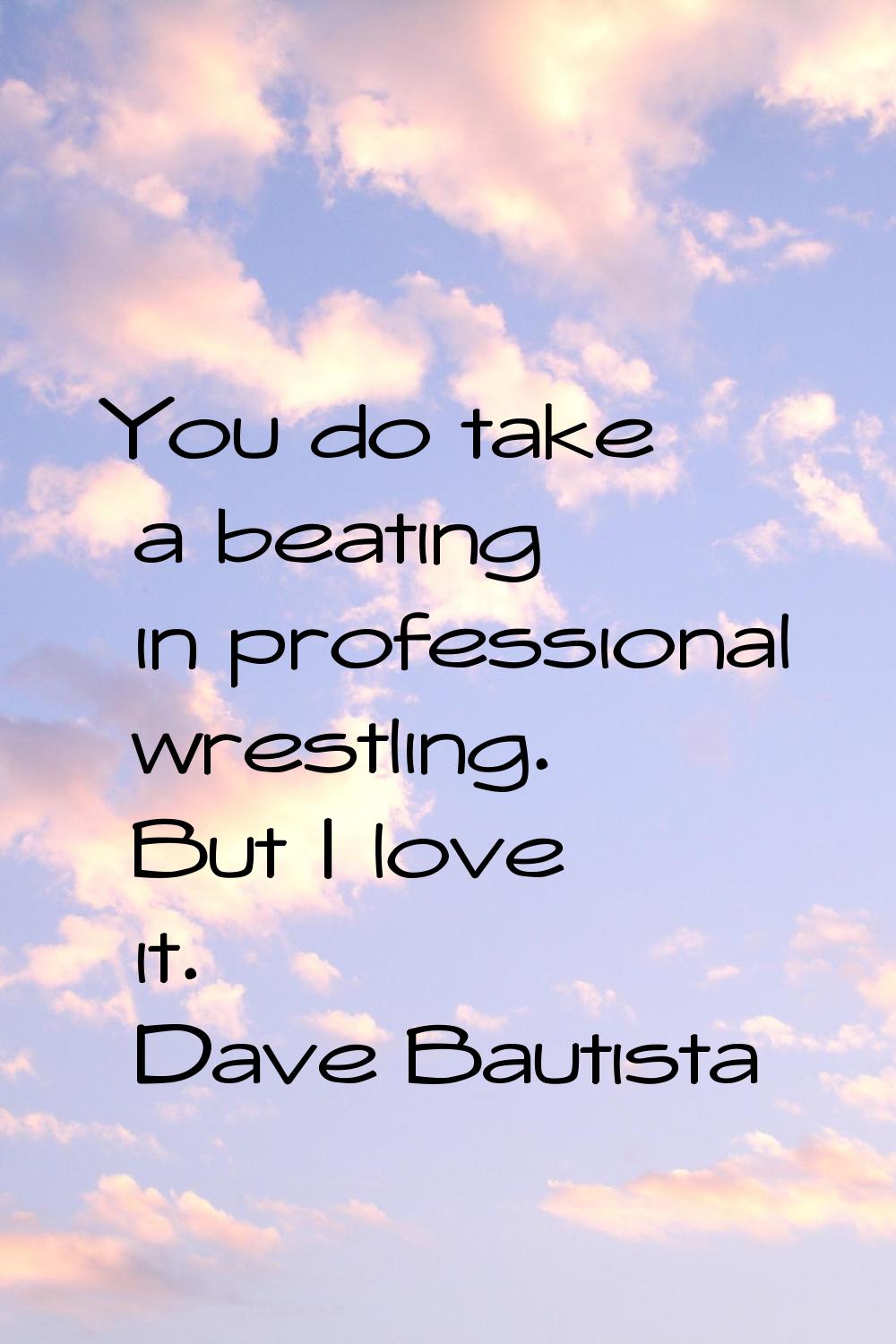You do take a beating in professional wrestling. But I love it.