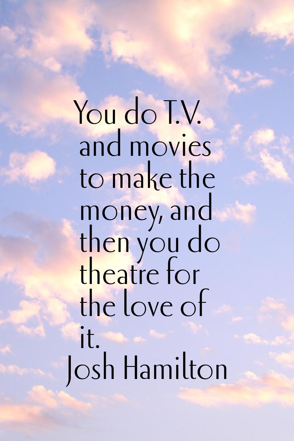 You do T.V. and movies to make the money, and then you do theatre for the love of it.