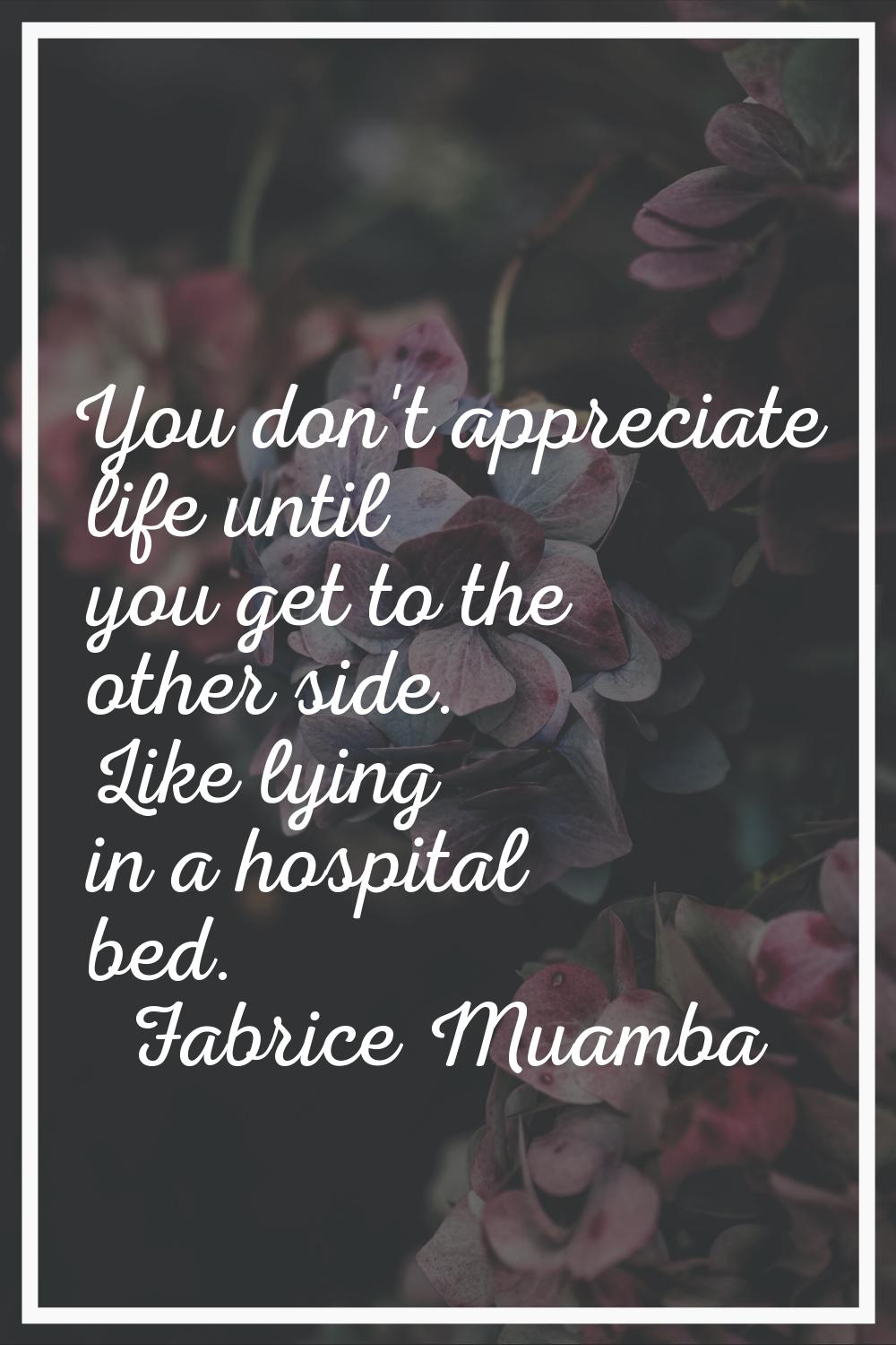You don't appreciate life until you get to the other side. Like lying in a hospital bed.