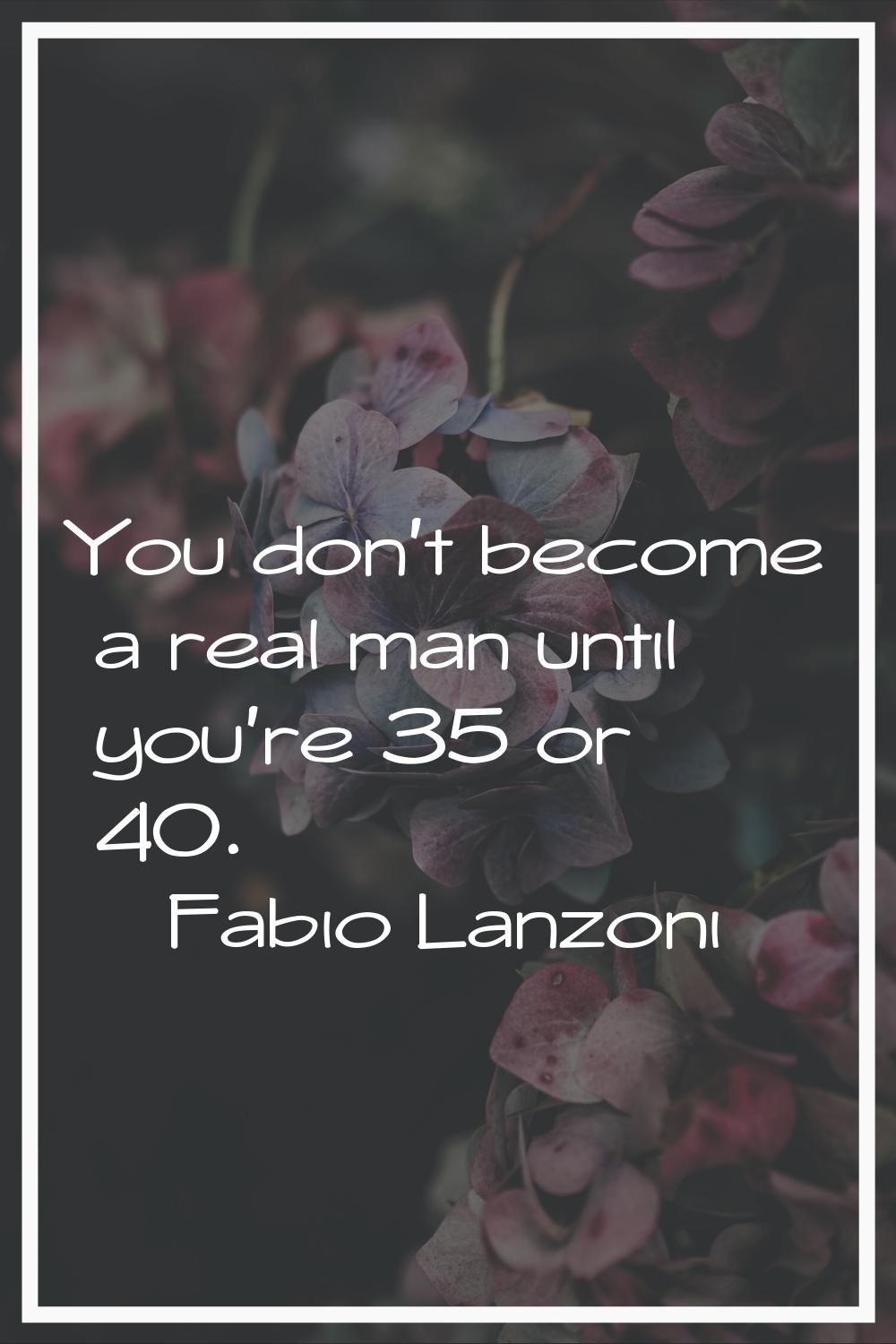 You don't become a real man until you're 35 or 40.