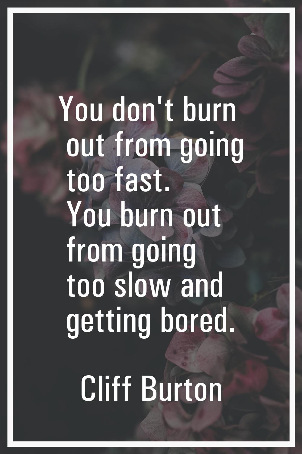You don't burn out from going too fast. You burn out from going too slow and getting bored.
