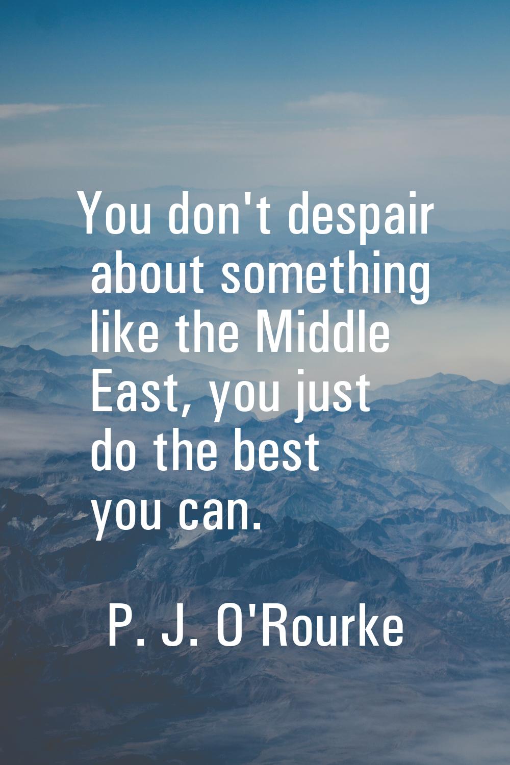 You don't despair about something like the Middle East, you just do the best you can.