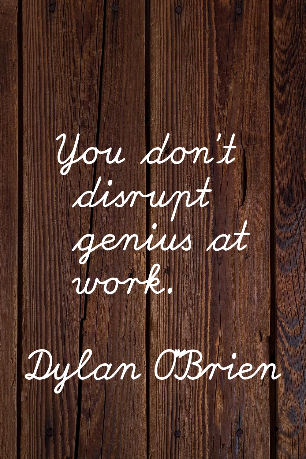 You don't disrupt genius at work.