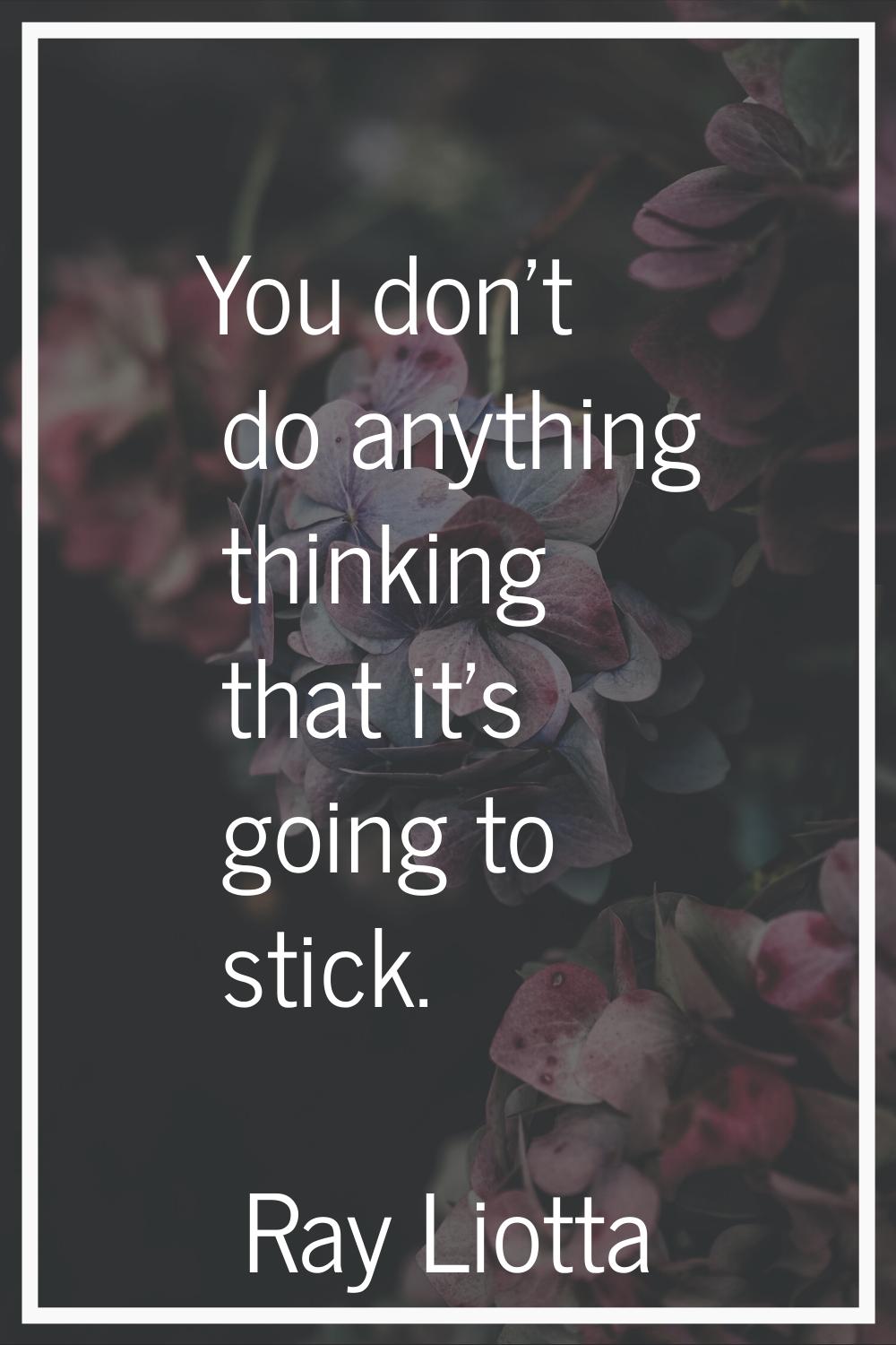 You don't do anything thinking that it's going to stick.