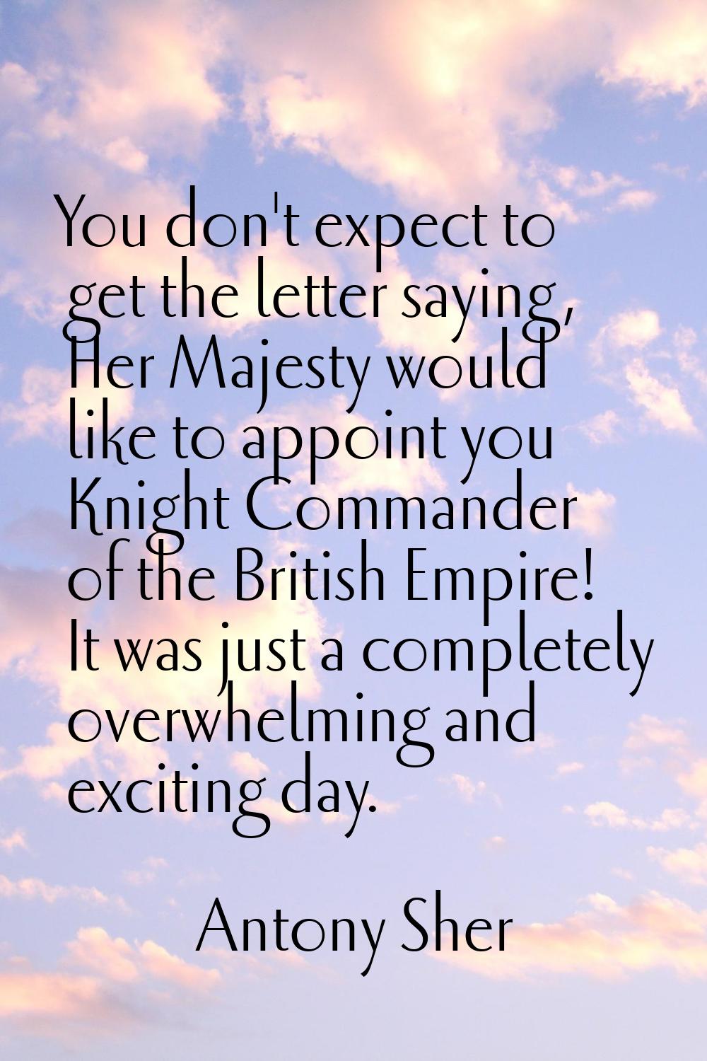 You don't expect to get the letter saying, Her Majesty would like to appoint you Knight Commander o
