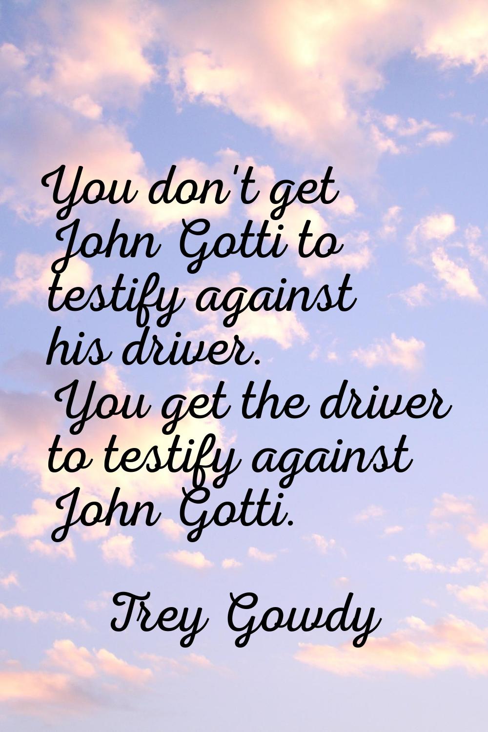 You don't get John Gotti to testify against his driver. You get the driver to testify against John 