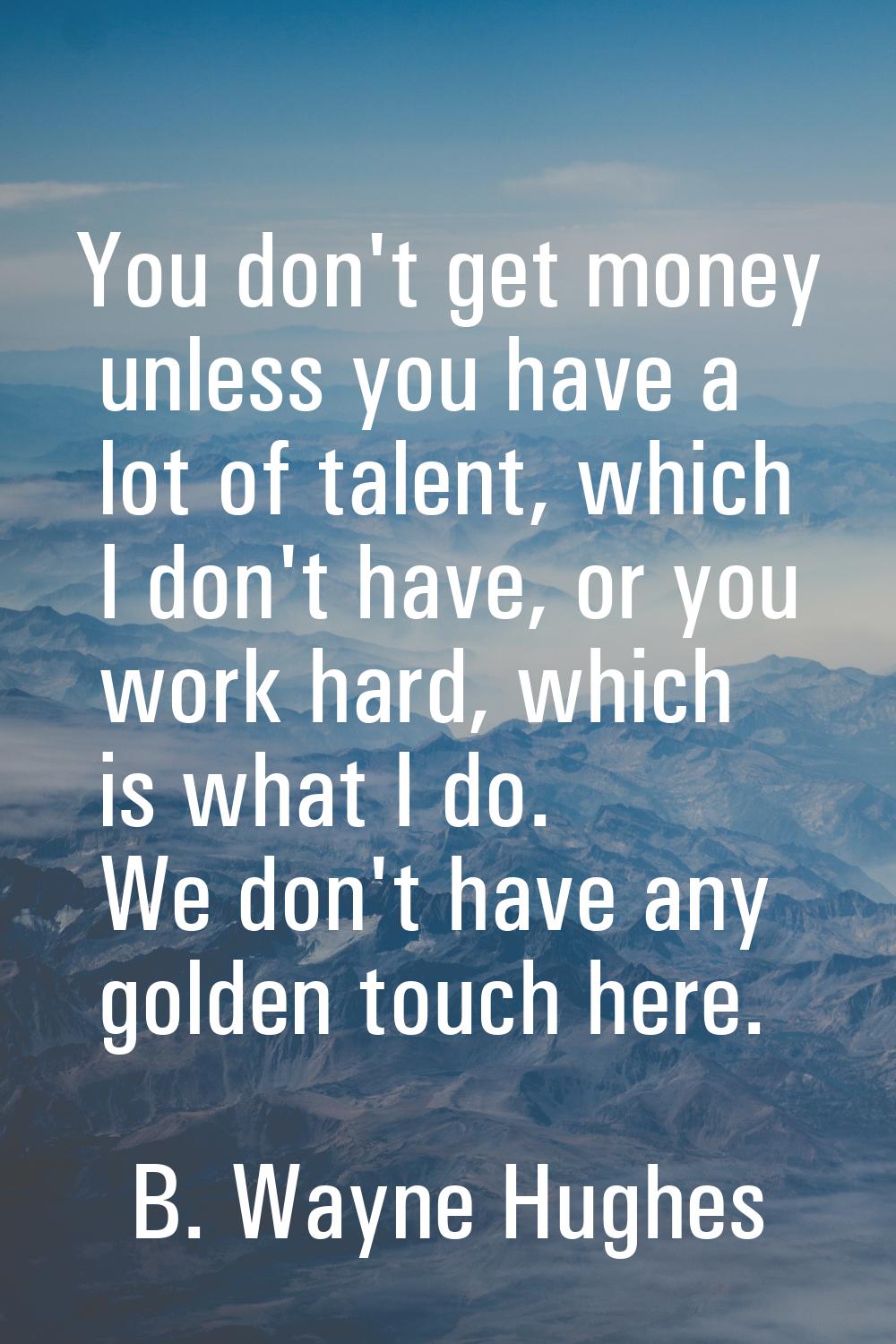 You don't get money unless you have a lot of talent, which I don't have, or you work hard, which is