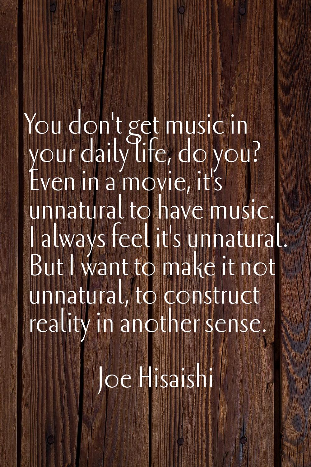 You don't get music in your daily life, do you? Even in a movie, it's unnatural to have music. I al