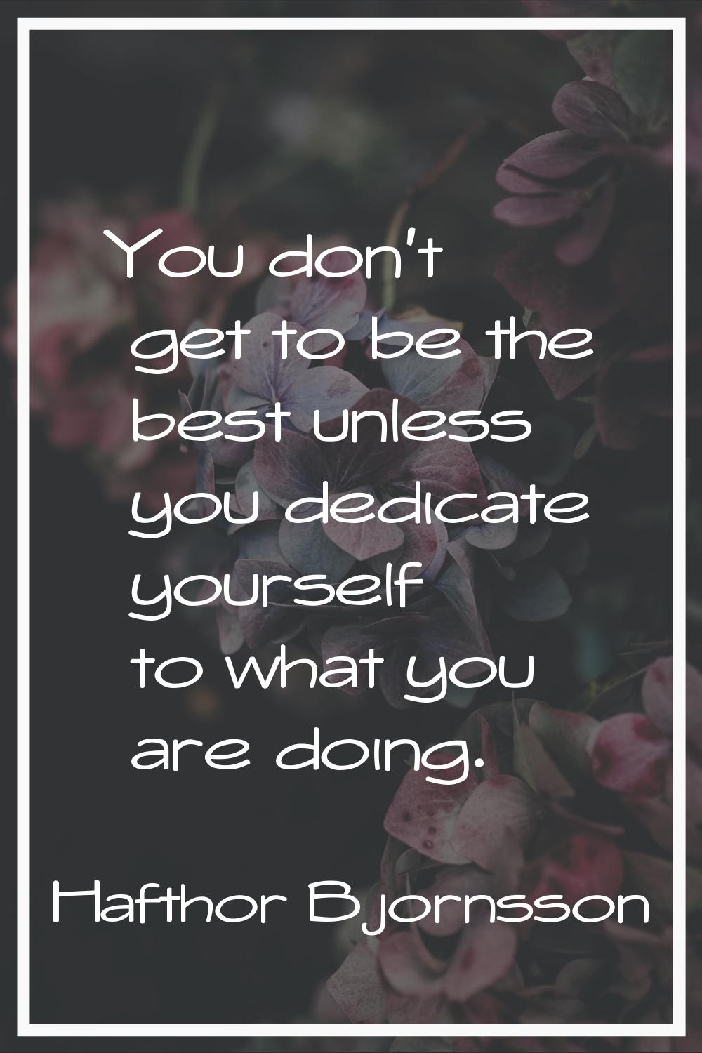 You don't get to be the best unless you dedicate yourself to what you are doing.