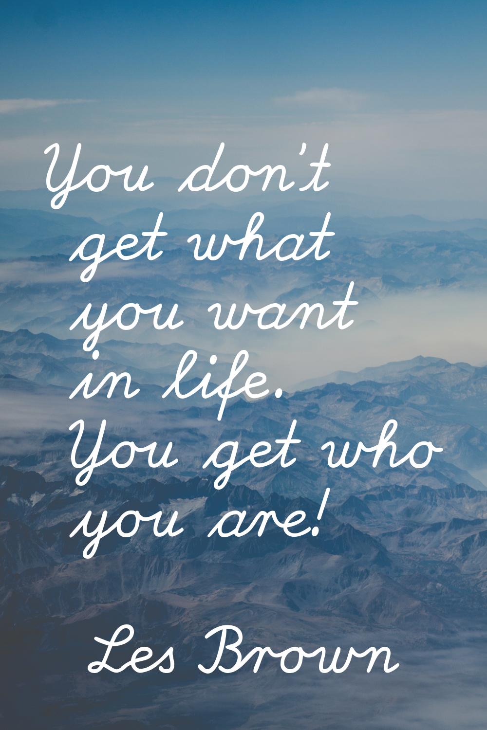 You don't get what you want in life. You get who you are!