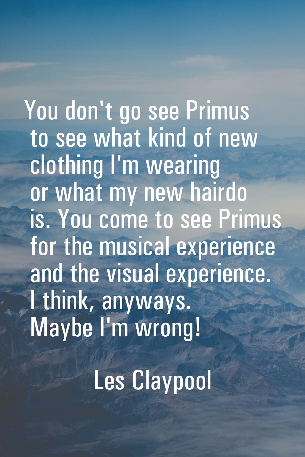You don't go see Primus to see what kind of new clothing I'm wearing or what my new hairdo is. You 