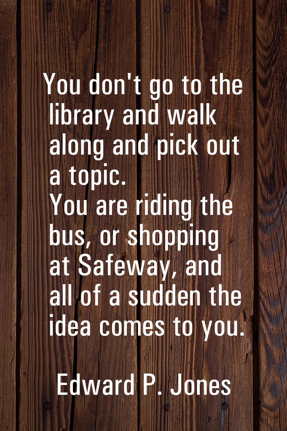 You don't go to the library and walk along and pick out a topic. You are riding the bus, or shoppin