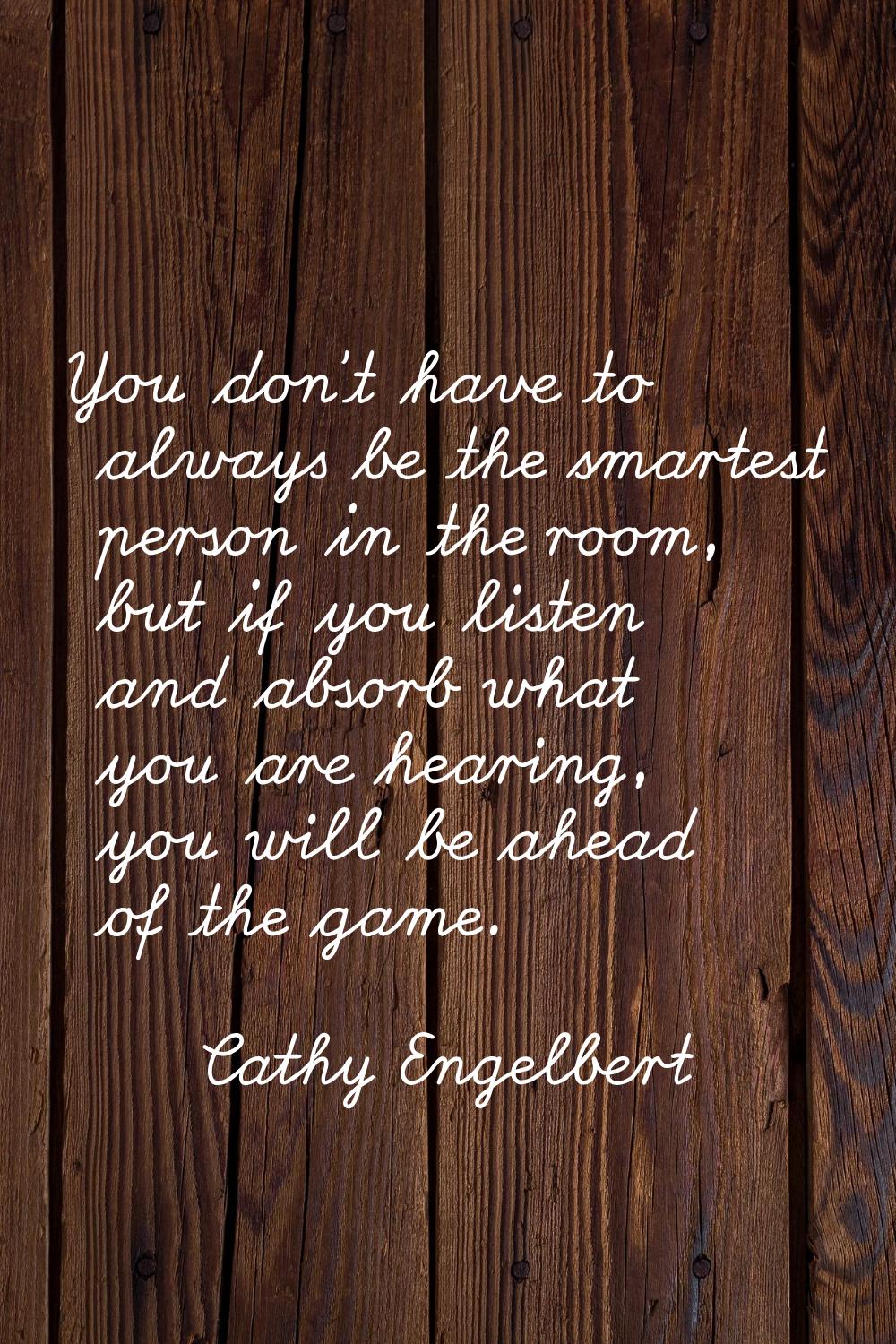 You don't have to always be the smartest person in the room, but if you listen and absorb what you 