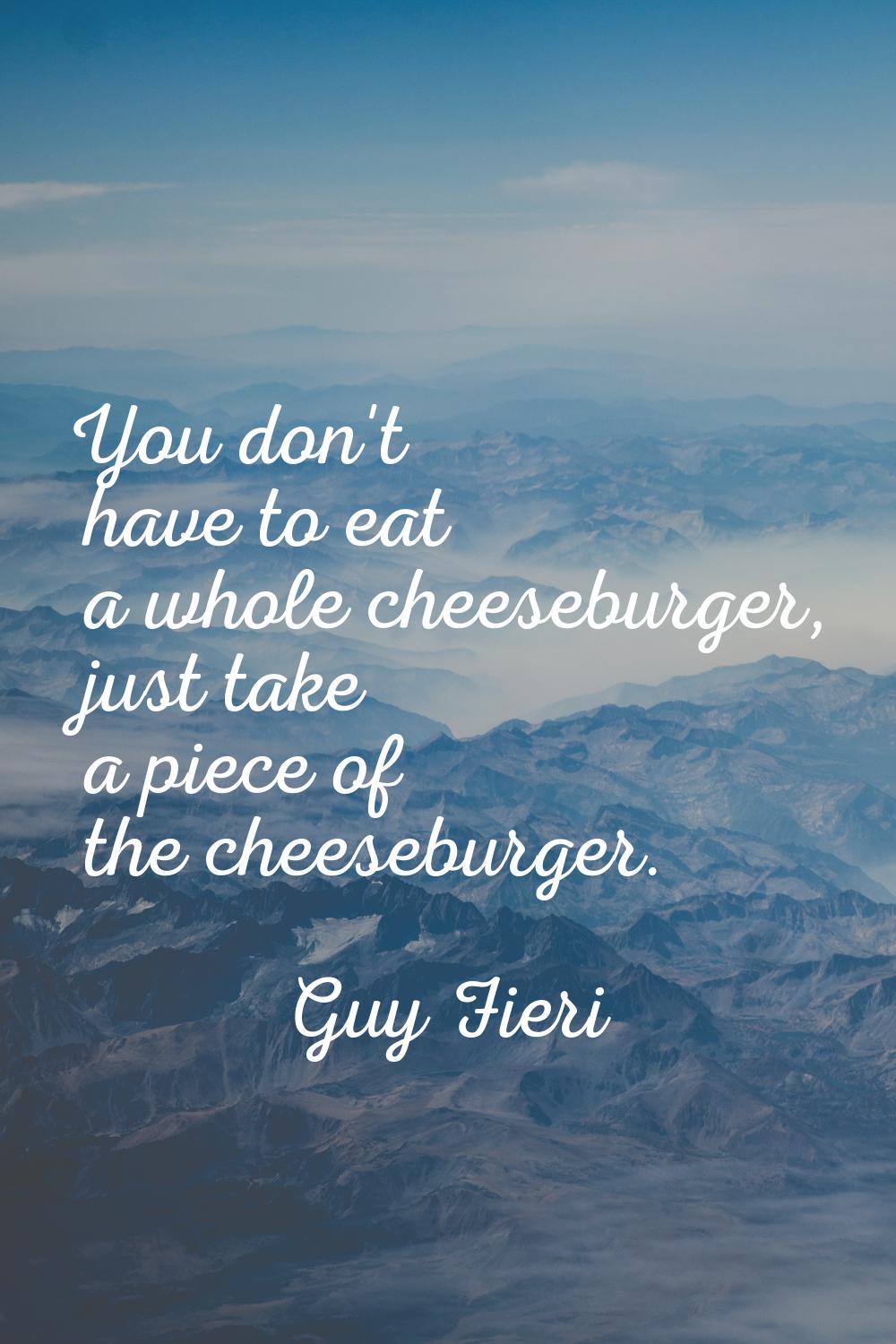 You don't have to eat a whole cheeseburger, just take a piece of the cheeseburger.