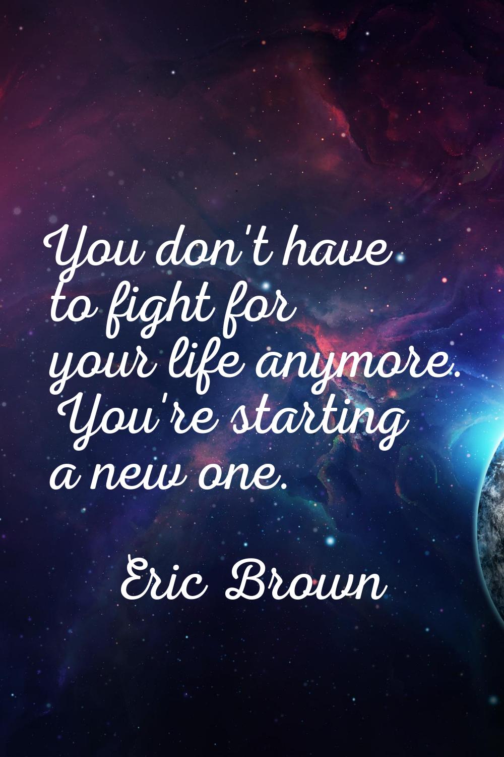 You don't have to fight for your life anymore. You're starting a new one.
