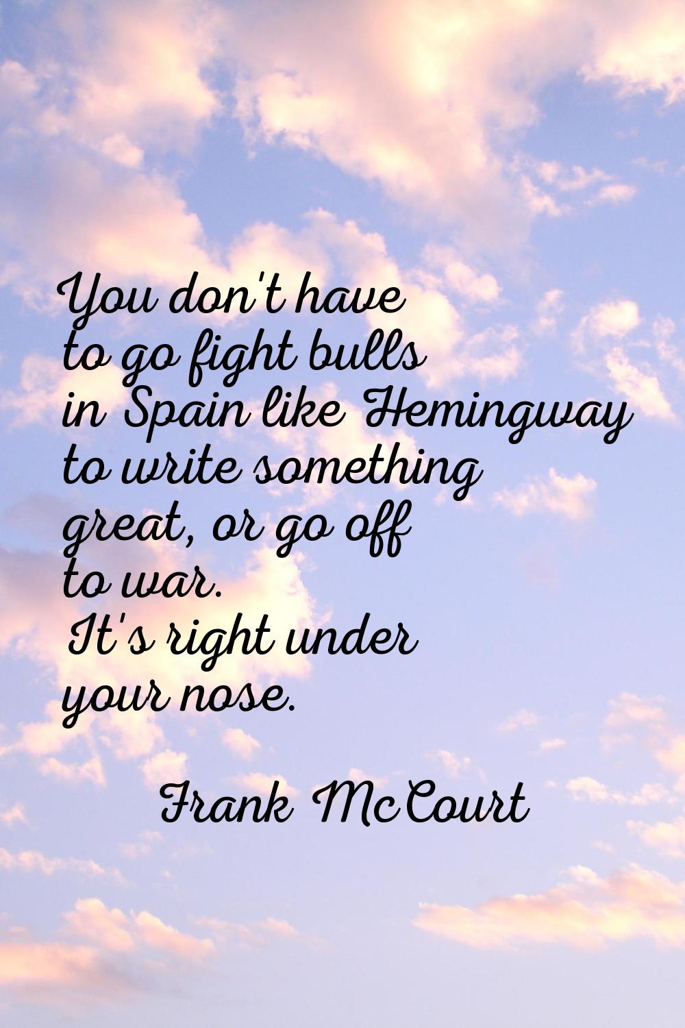 You don't have to go fight bulls in Spain like Hemingway to write something great, or go off to war