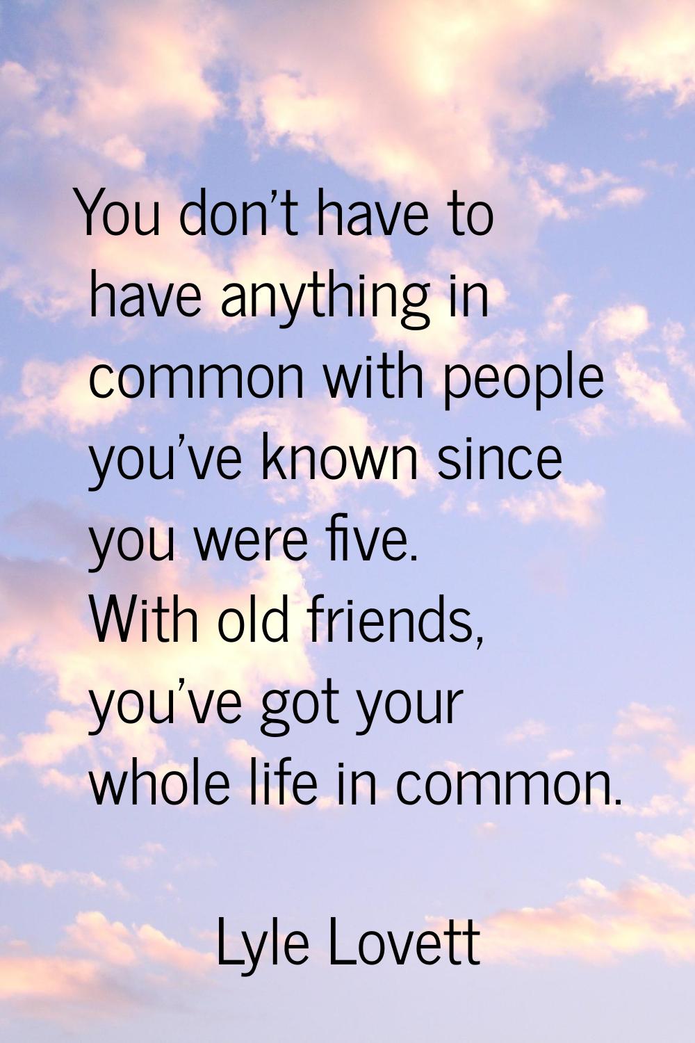 You don't have to have anything in common with people you've known since you were five. With old fr