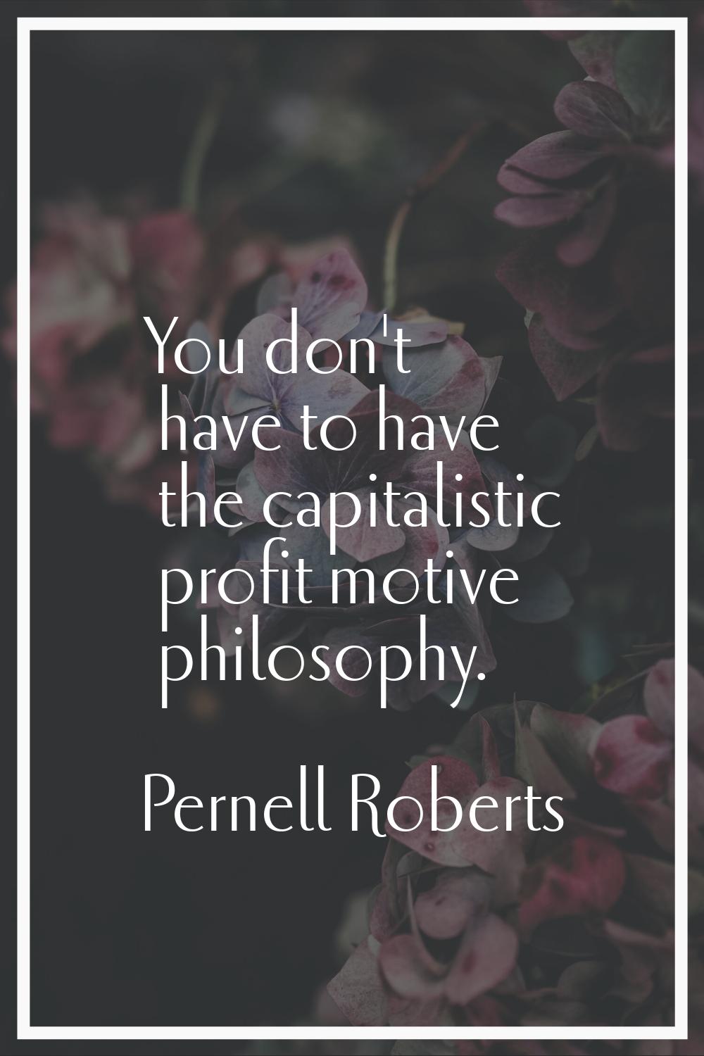 You don't have to have the capitalistic profit motive philosophy.