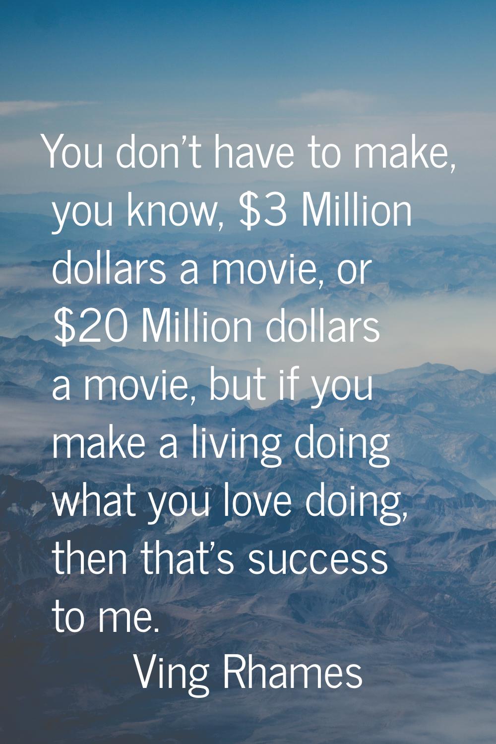 You don't have to make, you know, $3 Million dollars a movie, or $20 Million dollars a movie, but i